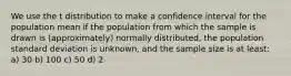 We use the t distribution to make a confidence interval for the population mean if the population from which the sample is drawn is (approximately) normally distributed, the population standard deviation is unknown, and the sample size is at least: a) 30 b) 100 c) 50 d) 2