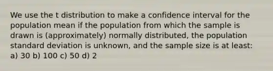 We use the t distribution to make a confidence interval for the population mean if the population from which the sample is drawn is (approximately) normally distributed, the population standard deviation is unknown, and the sample size is at least: a) 30 b) 100 c) 50 d) 2