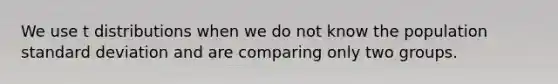 We use t distributions when we do not know the population standard deviation and are comparing only two groups.