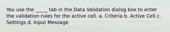 You use the _____ tab in the Data Validation dialog box to enter the validation rules for the active cell. a. Criteria b. Active Cell c. Settings d. Input Message