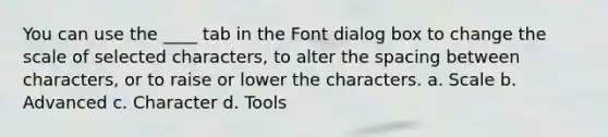 You can use the ____ tab in the Font dialog box to change the scale of selected characters, to alter the spacing between characters, or to raise or lower the characters. a. Scale b. Advanced c. Character d. Tools