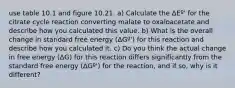 use table 10.1 and figure 10.21. a) Calculate the ΔEº' for the citrate cycle reaction converting malate to oxaloacetate and describe how you calculated this value. b) What is the overall change in standard free energy (ΔGº') for this reaction and describe how you calculated it. c) Do you think the actual change in free energy (ΔG) for this reaction differs significantly from the standard free energy (ΔGº') for the reaction, and if so, why is it different?