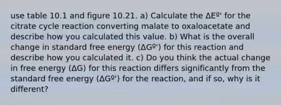 use table 10.1 and figure 10.21. a) Calculate the ΔEº' for the citrate cycle reaction converting malate to oxaloacetate and describe how you calculated this value. b) What is the overall change in standard free energy (ΔGº') for this reaction and describe how you calculated it. c) Do you think the actual change in free energy (ΔG) for this reaction differs significantly from the standard free energy (ΔGº') for the reaction, and if so, why is it different?