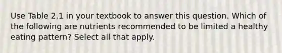 Use Table 2.1 in your textbook to answer this question. Which of the following are nutrients recommended to be limited a healthy eating pattern? Select all that apply.