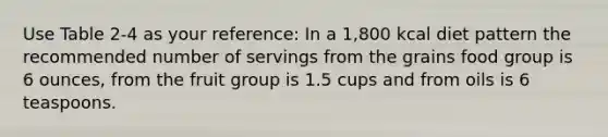 Use Table 2-4 as your reference: In a 1,800 kcal diet pattern the recommended number of servings from the grains food group is 6 ounces, from the fruit group is 1.5 cups and from oils is 6 teaspoons.