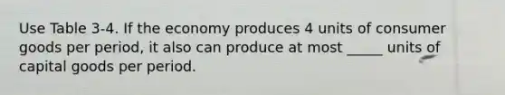 Use Table 3-4. If the economy produces 4 units of consumer goods per period, it also can produce at most _____ units of capital goods per period.