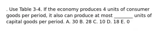 . Use Table 3-4. If the economy produces 4 units of consumer goods per period, it also can produce at most ________ units of capital goods per period. A. 30 B. 28 C. 10 D. 18 E. 0