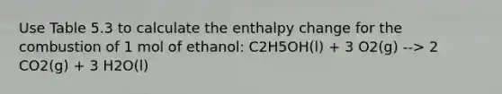 Use Table 5.3 to calculate the enthalpy change for the combustion of 1 mol of ethanol: C2H5OH(l) + 3 O2(g) --> 2 CO2(g) + 3 H2O(l)