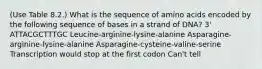 (Use Table 8.2.) What is the sequence of amino acids encoded by the following sequence of bases in a strand of DNA? 3' ATTACGCTTTGC Leucine-arginine-lysine-alanine Asparagine-arginine-lysine-alanine Asparagine-cysteine-valine-serine Transcription would stop at the first codon Can't tell