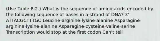 (Use Table 8.2.) What is the sequence of amino acids encoded by the following sequence of bases in a strand of DNA? 3' ATTACGCTTTGC Leucine-arginine-lysine-alanine Asparagine-arginine-lysine-alanine Asparagine-cysteine-valine-serine Transcription would stop at the first codon Can't tell