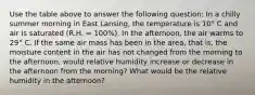 Use the table above to answer the following question: In a chilly summer morning in East Lansing, the temperature is 10° C and air is saturated (R.H. = 100%). In the afternoon, the air warms to 29° C. If the same air mass has been in the area, that is, the moisture content in the air has not changed from the morning to the afternoon, would relative humidity increase or decrease in the afternoon from the morning? What would be the relative humidity in the afternoon?