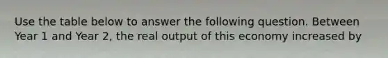 Use the table below to answer the following question. Between Year 1 and Year 2, the real output of this economy increased by
