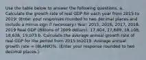 Use the table below to answer the following questions. a. Calculate the growth rate of real GDP for each year from 2015 to 2019​: ​(Enter your responses rounded to two decimal places and include a minus sign if necessary.​) Year: 2015, 2016, 2017, 2018, 2019 Real GDP (Billions of 2009 dollars): 17,404, 17,689, 18,108, 18,638, 19,073 b. Calculate the average annual growth rate of real GDP for the period from 2015 to2019. Average annual growth rate​ = (BLANK)%. ​(Enter your response rounded to two decimal places​.)