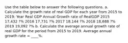 Use the table below to answer the following questions. a. Calculate the growth rate of real GDP for each year from 2015 to 2019​: Year Real GDP Annual Growth rate of RealGDP 2015 17,432 ?% 2016 17,731 ?% 2017 18,144 ?% 2018 18,688 ?% 2019 19,092 ?% b. Calculate the average annual growth rate of real GDP for the period from 2015 to 2019. Average annual growth rate​ = ____%. ​