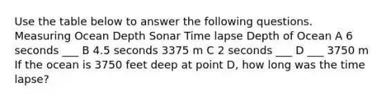 Use the table below to answer the following questions. Measuring Ocean Depth Sonar Time lapse Depth of Ocean A 6 seconds ___ B 4.5 seconds 3375 m C 2 seconds ___ D ___ 3750 m If the ocean is 3750 feet deep at point D, how long was the time lapse?