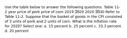 Use the table below to answer the following questions. Table 11-2 year price of pork price of corn 2019 2020 2020 2030 Refer to Table 11-2. Suppose that the basket of goods in the CPI consisted of 3 units of pork and 2 units of corn. What is the inflation rate for 2020? Select one: a. 15 percent b. 25 percent c. 33.3 percent d. 20 percent