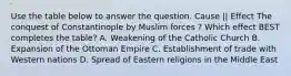 Use the table below to answer the question. Cause || Effect The conquest of Constantinople by Muslim forces ? Which effect BEST completes the table? A. Weakening of the Catholic Church B. Expansion of the Ottoman Empire C. Establishment of trade with Western nations D. Spread of Eastern religions in the Middle East