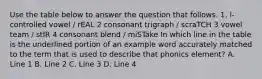 Use the table below to answer the question that follows. 1. l-controlled vowel / rEAL 2 consonant trigraph / scraTCH 3 vowel team / stIR 4 consonant blend / miSTake In which line in the table is the underlined portion of an example word accurately matched to the term that is used to describe that phonics element? A. Line 1 B. Line 2 C. Line 3 D. Line 4