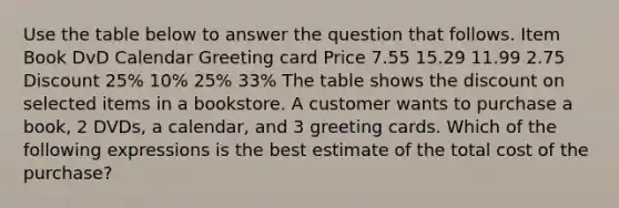 Use the table below to answer the question that follows. Item Book DvD Calendar Greeting card Price 7.55 15.29 11.99 2.75 Discount 25% 10% 25% 33% The table shows the discount on selected items in a bookstore. A customer wants to purchase a book, 2 DVDs, a calendar, and 3 greeting cards. Which of the following expressions is the best estimate of the total cost of the purchase?