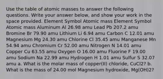 Use the table of atomic masses to answer the following questions. Write your answer below, and show your work in the space provided. Element Symbol Atomic mass Element Symbol Atomic mass Aluminum Al 26.98 amu Lead Pb 207.2 amu Bromine Br 79.90 amu Lithium Li 6.94 amu Carbon C 12.01 amu Magnesium Mg 24.30 amu Chlorine Cl 35.45 amu Manganese Mn 54.94 amu Chromium Cr 52.00 amu Nitrogen N 14.01 amu Copper Cu 63.55 amu Oxygen O 16.00 amu Fluorine F 19.00 amu Sodium Na 22.99 amu Hydrogen H 1.01 amu Sulfur S 32.07 amu a. What is the molar mass of copper(II) chloride, CuCl2? b. What is the mass of 24.00 mol Magnesium hydroxide, Mg(OH)2?