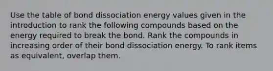 Use the table of bond dissociation energy values given in the introduction to rank the following compounds based on the energy required to break the bond. Rank the compounds in increasing order of their bond dissociation energy. To rank items as equivalent, overlap them.