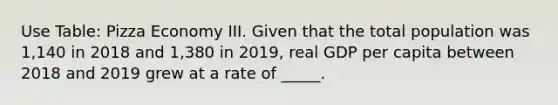 Use Table: Pizza Economy III. Given that the total population was 1,140 in 2018 and 1,380 in 2019, real GDP per capita between 2018 and 2019 grew at a rate of _____.