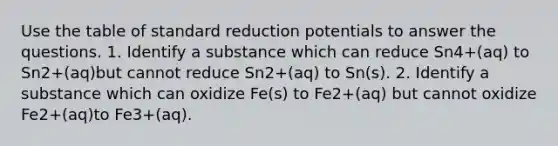 Use the table of standard reduction potentials to answer the questions. 1. Identify a substance which can reduce Sn4+(aq) to Sn2+(aq)but cannot reduce Sn2+(aq) to Sn(s). 2. Identify a substance which can oxidize Fe(s) to Fe2+(aq) but cannot oxidize Fe2+(aq)to Fe3+(aq).