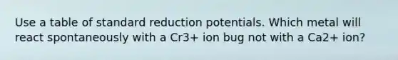 Use a table of standard reduction potentials. Which metal will react spontaneously with a Cr3+ ion bug not with a Ca2+ ion?