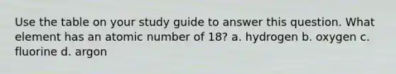 Use the table on your study guide to answer this question. What element has an atomic number of 18? a. hydrogen b. oxygen c. fluorine d. argon