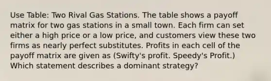 Use Table: Two Rival Gas Stations. The table shows a payoff matrix for two gas stations in a small town. Each firm can set either a high price or a low price, and customers view these two firms as nearly perfect substitutes. Profits in each cell of the payoff matrix are given as (Swifty's profit. Speedy's Profit.) Which statement describes a dominant strategy?