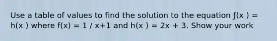 Use a table of values to find the solution to the equation ƒ(x ) = h(x ) where f(x) = 1 / x+1 and h(x ) = 2x + 3. Show your work