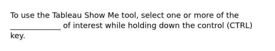 To use the Tableau Show Me tool, select one or more of the _____________ of interest while holding down the control (CTRL) key.