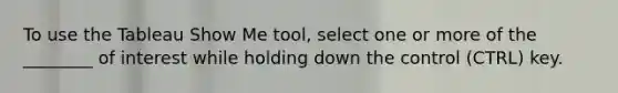 To use the Tableau Show Me tool, select one or more of the ________ of interest while holding down the control (CTRL) key.