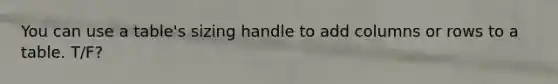 You can use a table's sizing handle to add columns or rows to a table. T/F?