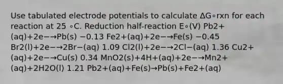 Use tabulated electrode potentials to calculate ΔG∘rxn for each reaction at 25 ∘C. Reduction half-reaction E∘(V) Pb2+(aq)+2e−→Pb(s) −0.13 Fe2+(aq)+2e−→Fe(s) −0.45 Br2(l)+2e−→2Br−(aq) 1.09 Cl2(l)+2e−→2Cl−(aq) 1.36 Cu2+(aq)+2e−→Cu(s) 0.34 MnO2(s)+4H+(aq)+2e−→Mn2+(aq)+2H2O(l) 1.21 Pb2+(aq)+Fe(s)→Pb(s)+Fe2+(aq)