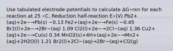 Use tabulated electrode potentials to calculate ΔG∘rxn for each reaction at 25 ∘C. Reduction half-reaction E∘(V) Pb2+(aq)+2e−→Pb(s) −0.13 Fe2+(aq)+2e−→Fe(s) −0.45 Br2(l)+2e−→2Br−(aq) 1.09 Cl2(l)+2e−→2Cl−(aq) 1.36 Cu2+(aq)+2e−→Cu(s) 0.34 MnO2(s)+4H+(aq)+2e−→Mn2+(aq)+2H2O(l) 1.21 Br2(l)+2Cl−(aq)→2Br−(aq)+Cl2(g)