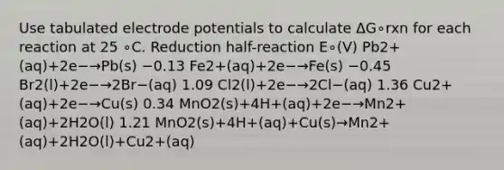 Use tabulated electrode potentials to calculate ΔG∘rxn for each reaction at 25 ∘C. Reduction half-reaction E∘(V) Pb2+(aq)+2e−→Pb(s) −0.13 Fe2+(aq)+2e−→Fe(s) −0.45 Br2(l)+2e−→2Br−(aq) 1.09 Cl2(l)+2e−→2Cl−(aq) 1.36 Cu2+(aq)+2e−→Cu(s) 0.34 MnO2(s)+4H+(aq)+2e−→Mn2+(aq)+2H2O(l) 1.21 MnO2(s)+4H+(aq)+Cu(s)→Mn2+(aq)+2H2O(l)+Cu2+(aq)