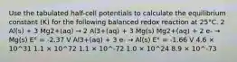 Use the tabulated half-cell potentials to calculate the equilibrium constant (K) for the following balanced redox reaction at 25°C. 2 Al(s) + 3 Mg2+(aq) → 2 Al3+(aq) + 3 Mg(s) Mg2+(aq) + 2 e- → Mg(s) E° = -2.37 V Al3+(aq) + 3 e- → Al(s) E° = -1.66 V 4.6 × 10^31 1.1 × 10^72 1.1 × 10^-72 1.0 × 10^24 8.9 × 10^-73