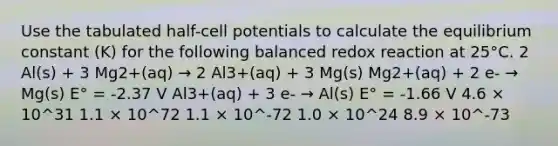 Use the tabulated half-cell potentials to calculate the equilibrium constant (K) for the following balanced redox reaction at 25°C. 2 Al(s) + 3 Mg2+(aq) → 2 Al3+(aq) + 3 Mg(s) Mg2+(aq) + 2 e- → Mg(s) E° = -2.37 V Al3+(aq) + 3 e- → Al(s) E° = -1.66 V 4.6 × 10^31 1.1 × 10^72 1.1 × 10^-72 1.0 × 10^24 8.9 × 10^-73