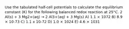 Use the tabulated half-cell potentials to calculate the equilibrium constant (K) for the following balanced redox reaction at 25°C. 2 Al(s) + 3 Mg2+(aq) → 2 Al3+(aq) + 3 Mg(s) A) 1.1 × 1072 B) 8.9 × 10-73 C) 1.1 x 10-72 D) 1.0 × 1024 E) 4.6 × 1031