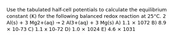 Use the tabulated half-cell potentials to calculate the equilibrium constant (K) for the following balanced redox reaction at 25°C. 2 Al(s) + 3 Mg2+(aq) → 2 Al3+(aq) + 3 Mg(s) A) 1.1 × 1072 B) 8.9 × 10-73 C) 1.1 x 10-72 D) 1.0 × 1024 E) 4.6 × 1031