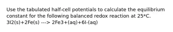 Use the tabulated half-cell potentials to calculate the equilibrium constant for the following balanced redox reaction at 25*C. 3I2(s)+2Fe(s) ---> 2Fe3+(aq)+6I-(aq)