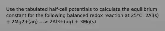 Use the tabulated half-cell potentials to calculate the equilibrium constant for the following balanced redox reaction at 25*C. 2Al(s) + 2Mg2+(aq) ---> 2Al3+(aq) + 3Mg(s)