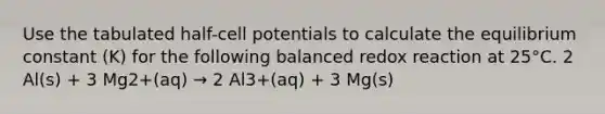 Use the tabulated half-cell potentials to calculate the equilibrium constant (K) for the following balanced redox reaction at 25°C. 2 Al(s) + 3 Mg2+(aq) → 2 Al3+(aq) + 3 Mg(s)