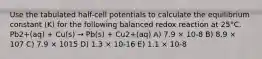 Use the tabulated half-cell potentials to calculate the equilibrium constant (K) for the following balanced redox reaction at 25°C. Pb2+(aq) + Cu(s) → Pb(s) + Cu2+(aq) A) 7.9 × 10-8 B) 8.9 × 107 C) 7.9 × 1015 D) 1.3 × 10-16 E) 1.1 × 10-8