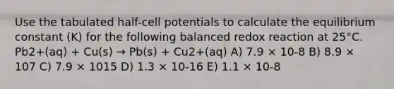 Use the tabulated half-cell potentials to calculate the equilibrium constant (K) for the following balanced redox reaction at 25°C. Pb2+(aq) + Cu(s) → Pb(s) + Cu2+(aq) A) 7.9 × 10-8 B) 8.9 × 107 C) 7.9 × 1015 D) 1.3 × 10-16 E) 1.1 × 10-8