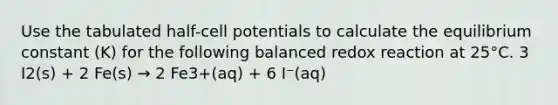 Use the tabulated half-cell potentials to calculate the equilibrium constant (K) for the following balanced redox reaction at 25°C. 3 I2(s) + 2 Fe(s) → 2 Fe3+(aq) + 6 I⁻(aq)