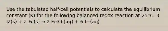 Use the tabulated half-cell potentials to calculate the equilibrium constant (K) for the following balanced redox reaction at 25°C. 3 I2(s) + 2 Fe(s) → 2 Fe3+(aq) + 6 I−(aq)