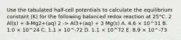 Use the tabulated half-cell potentials to calculate the equilibrium constant (K) for the following balanced redox reaction at 25°C. 2 Al(s) + 3 Mg2+(aq) 2 -> Al3+(aq) + 3 Mg(s) A. 4.6 × 10^31 B. 1.0 × 10^24 C. 1.1 × 10^-72 D. 1.1 × 10^72 E. 8.9 × 10^-73