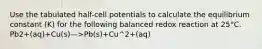 Use the tabulated half-cell potentials to calculate the equilibrium constant (K) for the following balanced redox reaction at 25°C. Pb2+(aq)+Cu(s)—>Pb(s)+Cu^2+(aq)